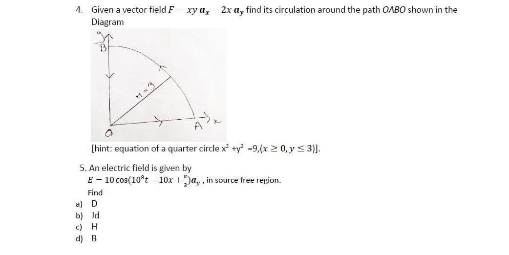 4.
Given a vector field F = xy a, - 2x a, find its circulation around the path OABO shown in the
Diagram
Y =3
A
[hint: equation of a quarter circle x? +y? =9,(x 2 0, y< 3)].
5. An electric field is given by
E = 10 cos(108t – 10x +)a, , in source free region.
Find
a) D
b) Jd
c) H
d) B
