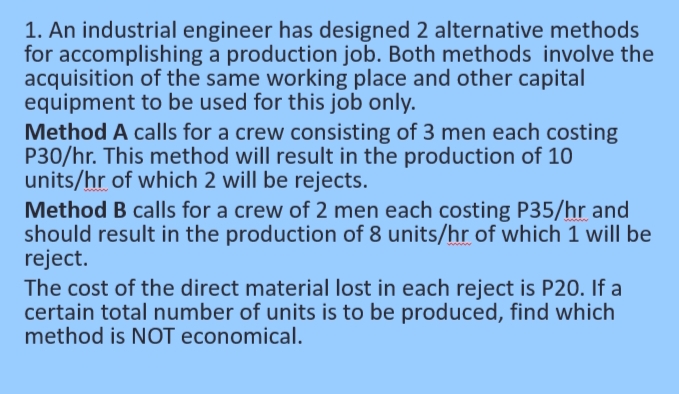 1. An industrial engineer has designed 2 alternative methods
for accomplishing a production job. Both methods involve the
acquisition of the same working place and other capital
equipment to be used for this job only.
Method A calls for a crew consisting of 3 men each costing
P30/hr. This method will result in the production of 10
units/hr of which 2 will be rejects.
Method B calls for a crew of 2 men each costing P35/hr and
should result in the production of 8 units/hr of which 1 will be
reject.
The cost of the direct material lost in each reject is P20. If a
certain total number of units is to be produced, find which
method is NOT economical.
