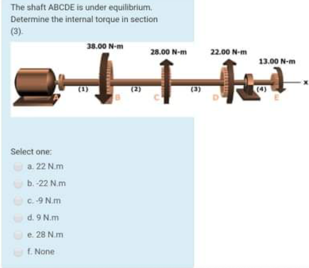The shaft ABCDE is under equilibrium.
Determine the internal torque in section
(3).
38.00 N-m
28.00 N-m
22.00 N-m
13.00 N-m
(2)
(3)
Select one:
a. 22 N.m
b. -22 N.m
C. -9 N.m
d. 9 N.m
O e. 28 N.m
f. None
