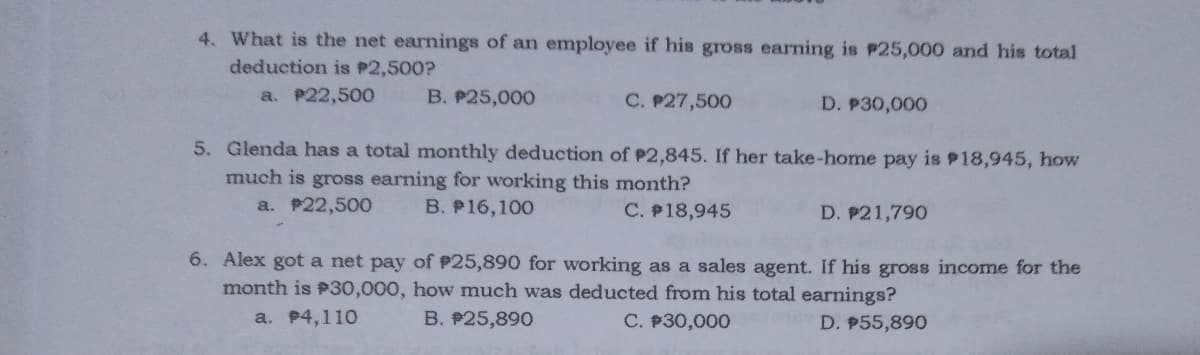 4. What is the net earnings of an employee if his gross earning is P25,000 and his total
deduction is P2,500?
a. P22,500
B. P25,000
C. P27,500
D. P30,000
5. Glenda has a total monthly deduction of P2,845. If her take-home pay is P18,945, how
much is gross earning for working this month?
a. P22,500
B. P16,100
C. P18,945
D. P21,790
6. Alex got a net pay of #25,890 for working as a sales agent. If his gross income for the
month is P30,000, how much was deducted from his total earnings?
a. 4,110
B. P25,890
C. P30,000
D. P55,890

