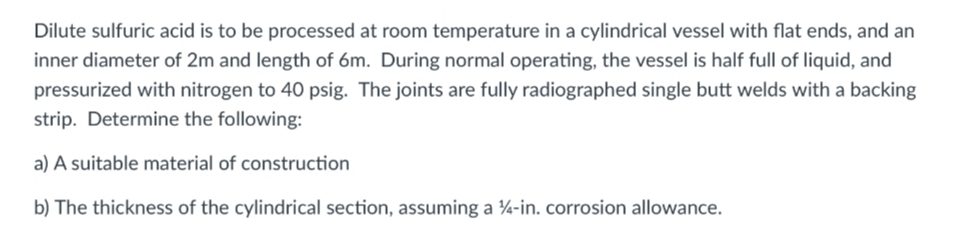 Dilute sulfuric acid is to be processed at room temperature in a cylindrical vessel with flat ends, and an
inner diameter of 2m and length of 6m. During normal operating, the vessel is half full of liquid, and
pressurized with nitrogen to 40 psig. The joints are fully radiographed single butt welds with a backing
strip. Determine the following:
a) A suitable material of construction
b) The thickness of the cylindrical section, assuming a 4-in. corrosion allowance.
