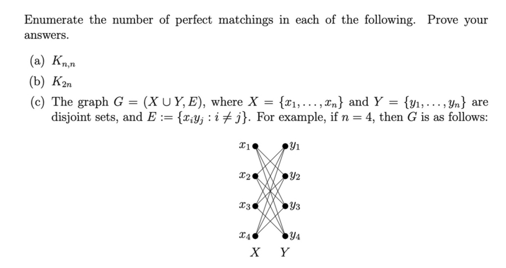 Enumerate the number of perfect matchings in each of the following. Prove your
answers.
(a) Kn,n
(b) Кэт
(c) The graph G =
disjoint sets, and E := {x;y; : i + j}. For example, if n = 4, then G is as follows:
{y1,..., Yn} are
(XUY, E), where X =
{x1,..., xn} and Y =
●Y3
X4
Y4
X Y
