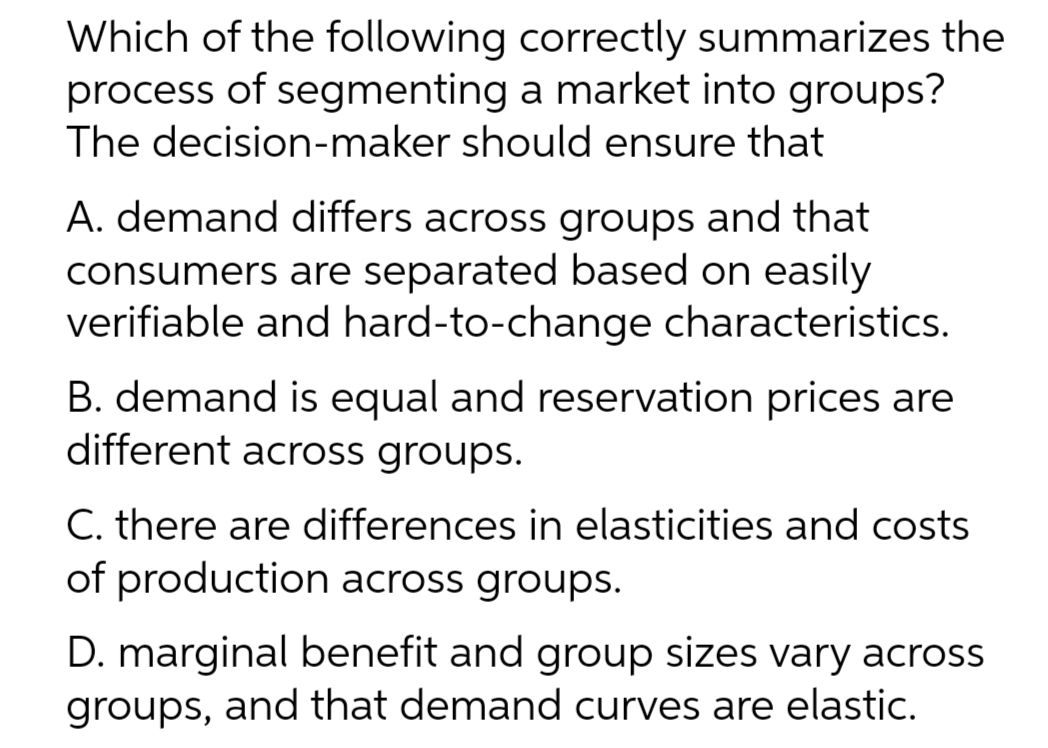 Which of the following correctly summarizes the
process of segmenting a market into groups?
The decision-maker should ensure that
A. demand differs across groups and that
consumers are separated based on easily
verifiable and hard-to-change characteristics.
B. demand is equal and reservation prices are
different across groups.
C. there are differences in elasticities and costs
of production across groups.
D. marginal benefit and group sizes vary across
groups, and that demand curves are elastic.
