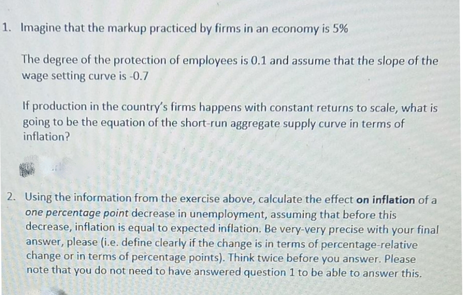 1. Imagine that the markup practiced by firms in an economy is 5%
The degree of the protection of employees is 0.1 and assume that the slope of the
wage setting curve is -0.7
If production in the country's firms happens with constant returns to scale, what is
going to be the equation of the short-run aggregate supply curve in terms of
inflation?
2. Using the information from the exercise above, calculate the effect on inflation of a
one percentage point decrease in unemployment, assuming that before this
decrease, inflation is equal to expected inflation. Be very-very precise with your final
answer, please (i.e. define clearly if the change is in terms of percentage-relative
change or in terms of percentage points). Think twice before you answer. Please
note that you do not need to have answered question 1 to be able to answer this.
