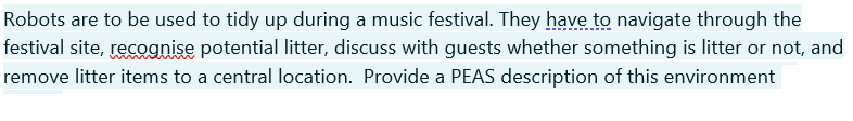 Robots are to be used to tidy up during a music festival. They have to navigate through the
festival site, recognise potential litter, discuss with guests whether something is litter or not, and
remove litter items to a central location. Provide a PEAS description of this environment