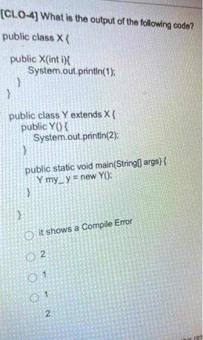 [CLO-4] What is the output of the following code?
public class X{
public X(int i){
}
System.out.println(1);
public class Y extends X {
public Y() {
System.out.println(2);
}
public static void main(String[] args) {
Y my_y= new Y();
}
}
Oit shows a Compile Error
02
01
01
2