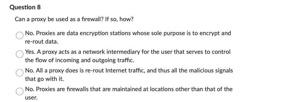 Question 8
Can a proxy be used as a firewall? If so, how?
No. Proxies are data encryption stations whose sole purpose is to encrypt and
re-rout data.
Yes. A proxy acts as a network intermediary for the user that serves to control
the flow of incoming and outgoing traffic.
No. All a proxy does is re-rout Internet traffic, and thus all the malicious signals
that go with it.
No. Proxies are firewalls that are maintained at locations other than that of the
user.