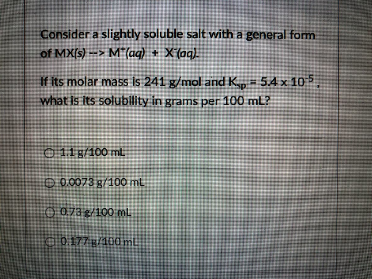 Consider a slightly soluble salt with a general form
of MX(s) --> M*(aq) + X (aq).
If its molar mass is 241 g/mol and K, = 5.4 x 105
what is its solubility in grams per 100 mL?
O 1.1 g/100 mL
O 0.0073 g/100 mL
O 0.73 g/100 mL
O 0.177 g/100 mL
