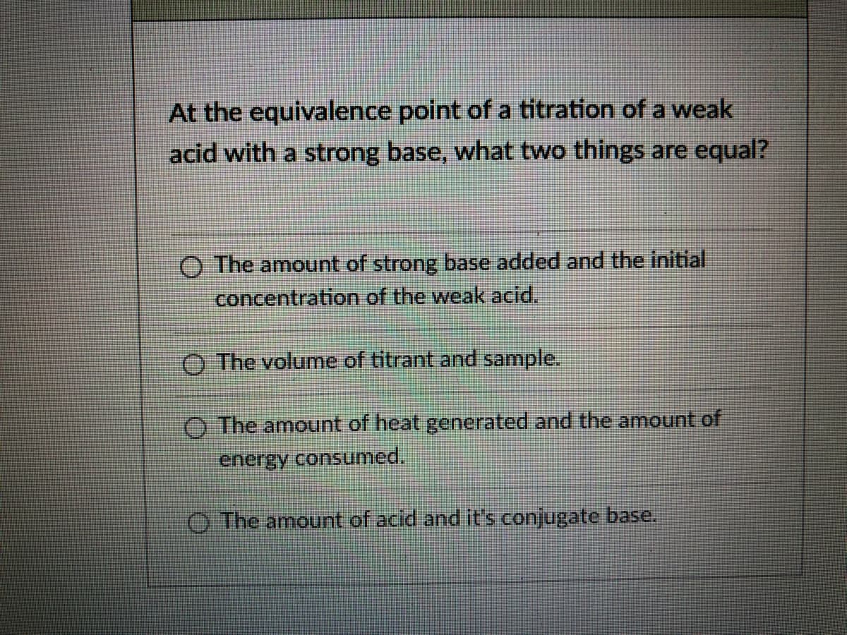 At the equivalence point of a titration of a weak
acid with a strong base, what two things are equal?
O The amount of strong base added and the initial
concentration of the weak acid.
O The volume of titrant and sample.
O The amount of heat generated and the amount of
energy consumed.
O The amount of acid and it's conjugate base.
