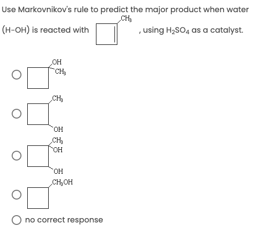 Use Markovnikov's rule to predict the major product when water
CH;
(H-OH) is reacted with
, using H2SO4 as a catalyst.
OH
CH3
CH3
HO.
CH3
HO-
HO,
CH2OH
O no correct response

