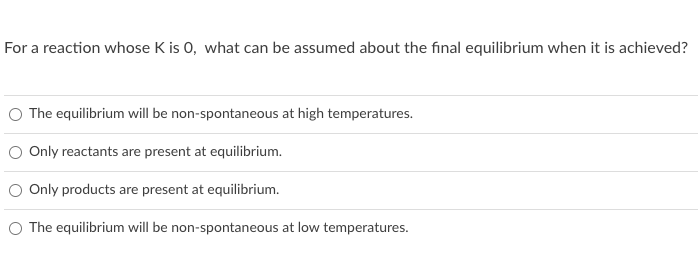 For a reaction whose K is 0, what can be assumed about the final equilibrium when it is achieved?
O The equilibrium will be non-spontaneous at high temperatures.
Only reactants are present at equilibrium.
O Only products are present at equilibrium.
O The equilibrium will be non-spontaneous at low temperatures.
