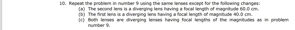 10. Repeat the problem in number 9 using the same lenses except for the following changes:
(a) The second lens is a diverging lens having a focal length of magnitude 60.0 cm.
(b) The first lens is a diverging lens having a focal length of magnitude 40.0 cm.
(c) Both lenses are diverging lenses having focal lengths of the magnitudes as in problem
number 9.
