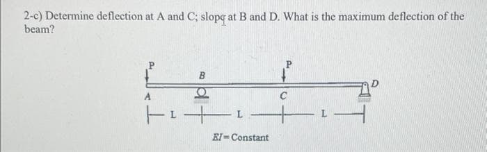 2-c) Determine deflection at A and C; slope at B and D. What is the maximum deflection of the
beam?
P
A
| ²¹
EI=Constant
C
1-
