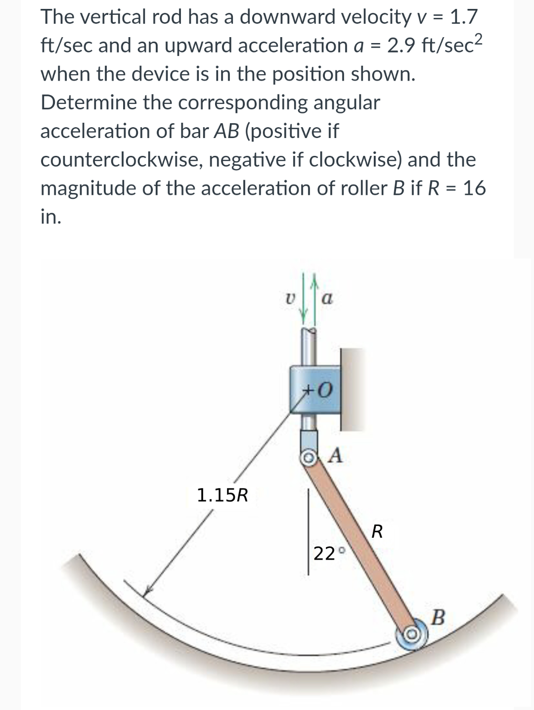 The vertical rod has a downward velocity v = 1.7
ft/sec and an upward acceleration a = 2.9 ft/sec²
when the device is in the position shown.
Determine the corresponding angular
acceleration of bar AB (positive if
counterclockwise, negative if clockwise) and the
magnitude of the acceleration of roller B if R = 16
in.
1.15R
a
+0
A
22°
R
B