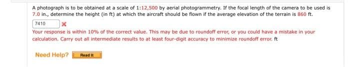 A photograph is to be obtained at a scale of 1:12,500 by aerial photogrammetry. If the focal length of the camera to be used is
7.0 in., determine the height (in ft) at which the aircraft should be flown if the average elevation of the terrain is 860 ft.
7410
Your response is within 10% of the correct value. This may be due to roundoff error, or you could have a mistake in your
calculation. Carry out all intermediate results to at least four-digit accuracy to minimize roundoff error, ft
Need Help?
Read It