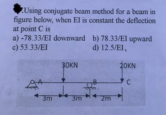 Using conjugate beam method for a beam in
figure below, when EI is constant the deflection
at point C is
a) -78.33/EI downward
c) 53.33/EI
A
43m
30KN
3m
b) 78.33/EI upward
d) 12.5/EI,
2m
20KN
УС
C
4