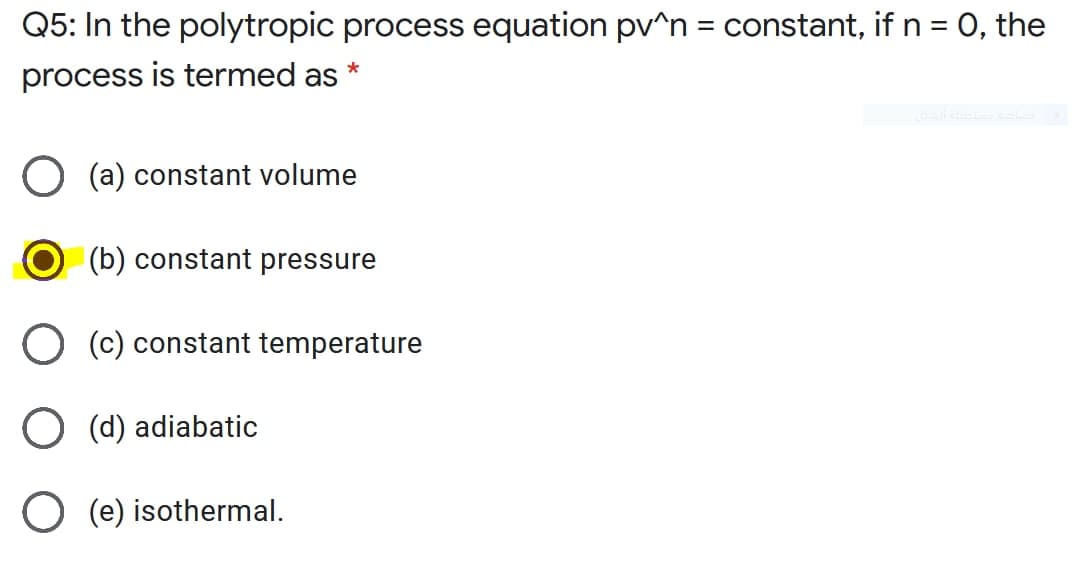 Q5: In the polytropic process equation pv^n = constant, if n = , the
process is termed as *
(a) constant volume
(b) constant pressure
O (c) constant temperature
O (d) adiabatic
O (e) isothermal.

