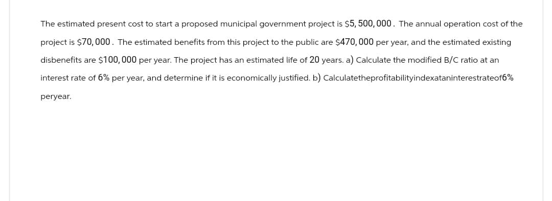The estimated present cost to start a proposed municipal government project is $5,500,000. The annual operation cost of the
project is $70,000. The estimated benefits from this project to the public are $470, 000 per year, and the estimated existing
disbenefits are $100,000 per year. The project has an estimated life of 20 years. a) Calculate the modified B/C ratio at an
interest rate of 6% per year, and determine if it is economically justified. b) Calculatetheprofitabilityindexataninterestrateof6%
peryear.