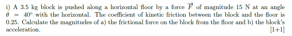 i) A 3.5 kg block is pushed along a horizontal floor by a force F of magnitude 15 N at an angle
0 = 40° with the horizontal. The coefficient of kinetic friction between the block and the floor is
0.25. Calculate the magnitudes of a) the frictional force on the block from the floor and b) the block's
acceleration.
[1+1]

