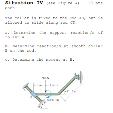 Situation IV (see Figure 4)
- 10 pts
each
The collar is fixed to the rod AB, but is
allowed to slide along rod CD.
a. Determine the support reaction/s of
roller A
b. Determine reaction/s at smooth collar
B on the rod.
c. Determine the moment at B.
900 N
1m
45 2 m
B
600 N m
45°
