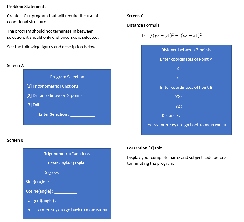 Problem Statement:
Create a C++ program that will require the use of
Screen C
conditional structure.
Distance Formula
The program should not terminate in between
selection, it should only end once Exit is selected.
D= y2 – y1)2 + (x2 – x1)²
See the following figures and description below.
Distance between 2-points
Enter coordinates of Point A
Screen A
X1:
Program Selection
Y1:
[1] Trigonometric Functions
Enter coordinates of Point B
[2] Distance between 2-points
X2 :
[3] Exit
Y2:
Enter Selection :
Distance :
Press<Enter Key> to go back to main Menu
Screen B
For Option [3] Exit
Trigonometric Functions
Display your complete name and subject code before
Enter Angle : (angle)
terminating the program.
Degrees
Sine(angle) :
Cosine(angle) :
Tangent(angle) :
Press <Enter Key> to go back to main Menu

