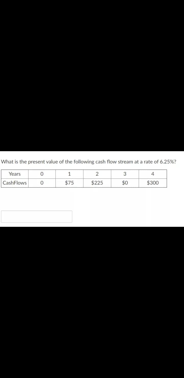What is the present value of the following cash flow stream at a rate of 6.25%?
Years
1
2
3
4
CashFlows
$75
$225
$0
$300
