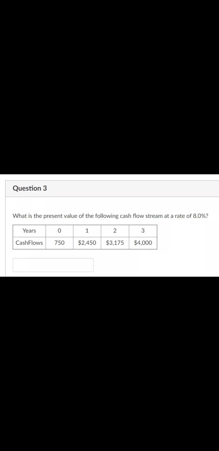 Question 3
What is the present value of the following cash flow stream at a rate of 8.0%?
Years
1
2
3
CashFlows
750
$2,450
$3,175
$4,000
