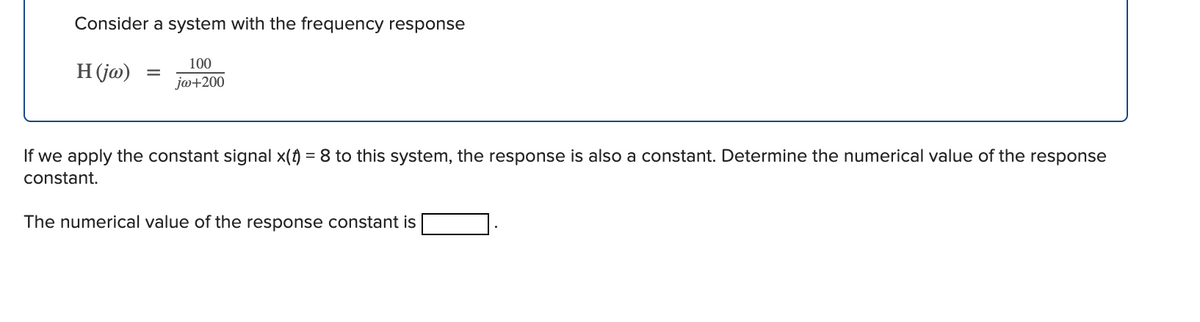 Consider a system with the frequency response
100
H (ja)
jo+200
If we apply the constant signal x(f) = 8 to this system, the response is also a constant. Determine the numerical value of the response
constant.
The numerical value of the response constant is
