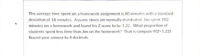 The average time spent on a homework assignment is 80 minutes with a standard
deviation of 18 minutes. Assume times are normally distributed. Jim spent 102
minutes on a homework and found his Z score to be 1.22. What proportion of
students spent less time than Jim on the homework? That is compute P(Z<1.22).
Round your answer to 4 decimals.
