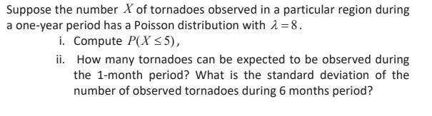 Suppose the number X of tornadoes observed in a particular region during
a one-year period has a Poisson distribution with 2 = 8.
i. Compute P(X 55),
ii. How many tornadoes can be expected to be observed during
the 1-month period? What is the standard deviation of the
number of observed tornadoes during 6 months period?
