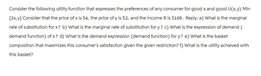 Consider the following utility function that expresses the preferences of any consumer for good x and good U(x, y) Min
{2x, y) Consider that the price of x is $4, the price of y is $2, and the income R is $100. Reply: a) What is the marginal
rate of substitution for x? b) What is the marginal rate of substitution for y? c) What is the expression of demand (
demand function) of x? d) What is the demand expression (demand function) for y? e) What is the basket
composition that maximizes this consumer's satisfaction given the given restriction? f) What is the utility achieved with
this basket?