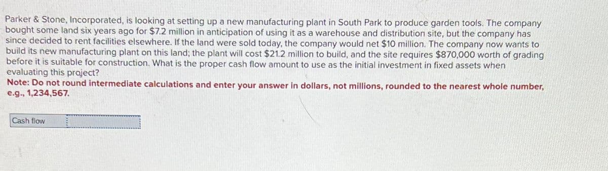 Parker & Stone, Incorporated, is looking at setting up a new manufacturing plant in South Park to produce garden tools. The company
bought some land six years ago for $7.2 million in anticipation of using it as a warehouse and distribution site, but the company has
since decided to rent facilities elsewhere. If the land were sold today, the company would net $10 million. The company now wants to
build its new manufacturing plant on this land; the plant will cost $21.2 million to build, and the site requires $870,000 worth of grading
before it is suitable for construction. What is the proper cash flow amount to use as the initial investment in fixed assets when
evaluating this project?
Note: Do not round intermediate calculations and enter your answer in dollars, not millions, rounded to the nearest whole number,
e.g., 1,234,567.
Cash flow