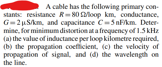 A cable has the following primary con-
stants: resistance R = 80 22/loop km, conductance,
G=2 µS/km, and capacitance C=5 nF/km. Deter-
mine, for minimum distortion at a frequency of 1.5 kHz
(a) the value of inductance per loop kilometre required,
(b) the propagation coefficient, (c) the velocity of
propagation of signal, and (d) the wavelength on
the line.