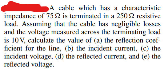 A cable which has a characteristic
impedance of 75 $2 is terminated in a 250 S2 resistive
load. Assuming that the cable has negligible losses
and the voltage measured across the terminating load
is 10 V, calculate the value of (a) the reflection coef-
ficient for the line, (b) the incident current, (c) the
incident voltage, (d) the reflected current, and (e) the
reflected voltage.