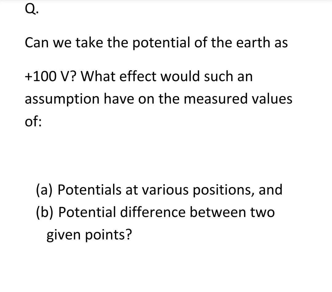 Q.
Can we take the potential of the earth as
+100 V? What effect would such an
assumption have on the measured values
of:
(a) Potentials at various positions, and
(b) Potential difference between two
given points?
