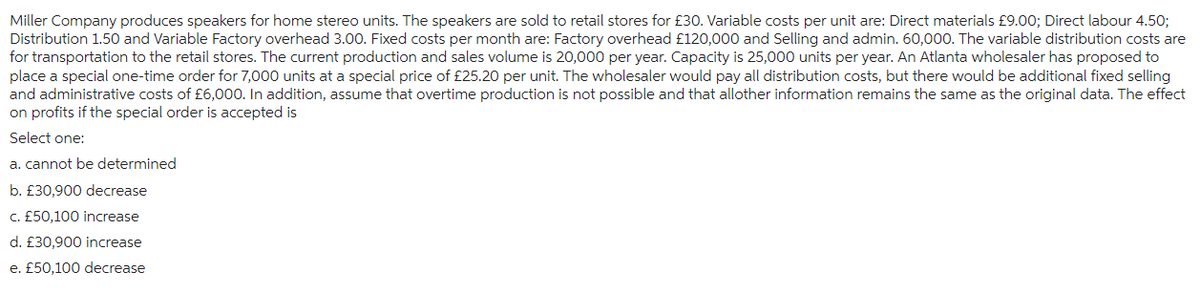 Miller Company produces speakers for home stereo units. The speakers are sold to retail stores for £30. Variable costs per unit are: Direct materials £9.00; Direct labour 4.50;
Distribution 1.50 and Variable Factory overhead 3.00. Fixed costs per month are: Factory overhead £120,000 and Selling and admin. 60,000. The variable distribution costs are
for transportation to the retail stores. The current production and sales volume is 20,000 per year. Capacity is 25,000 units per year. An Atlanta wholesaler has proposed to
place a special one-time order for 7,000 units at a special price of £25.20 per unit. The wholesaler would pay all distribution costs, but there would be additional fixed selling
and administrative costs of £6,000. In addition, assume that overtime production is not possible and that allother information remains the same as the original data. The effect
on profits if the special order is accepted is
Select one:
a. cannot be determined
b. £30,900 decrease
c. £50,100 increase
d. £30,900 increase
e. £50,100 decrease