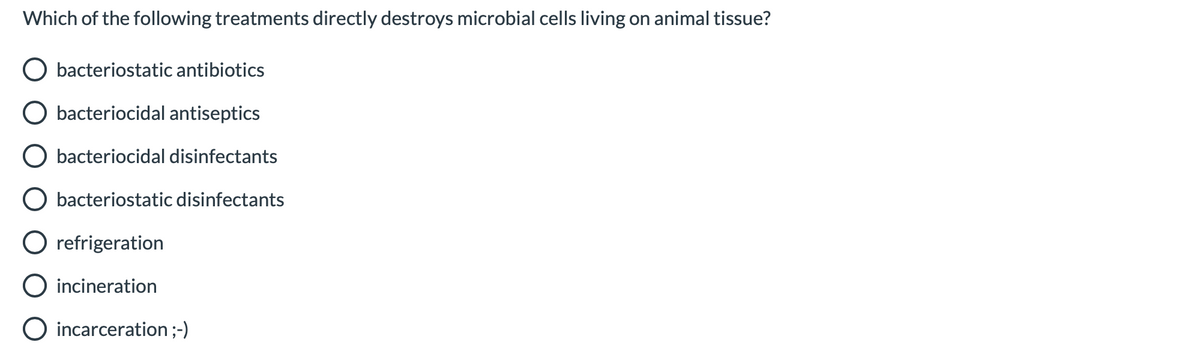 Which of the following treatments directly destroys microbial cells living on animal tissue?
O bacteriostatic antibiotics
bacteriocidal antiseptics
O bacteriocidal disinfectants
bacteriostatic disinfectants
O refrigeration
incineration
O incarceration;-)
