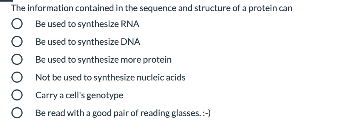 The information contained in the sequence and structure of a protein can
Be used to synthesize RNA
Be used to synthesize DNA
Be used to synthesize more protein
O Not be used to synthesize nucleic acids
O Carry a cell's genotype
Be read with a good pair of reading glasses.:-)
