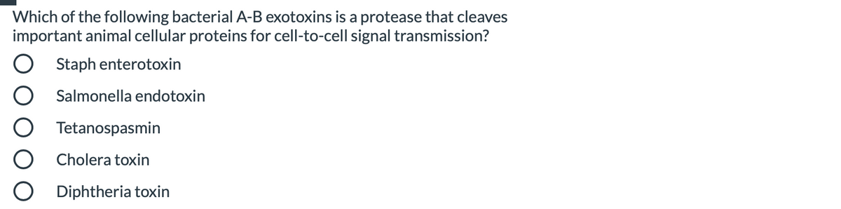 Which of the following bacterial A-B exotoxins is a protease that cleaves
important animal cellular proteins for cell-to-cell signal transmission?
Staph enterotoxin
Salmonella endotoxin
Tetanospasmin
Cholera toxin
Diphtheria toxin
