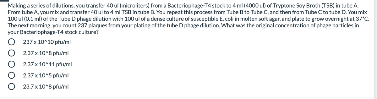 Making a series of dilutions, you transfer 40 ul (microliters) from a Bacteriophage-T4 stock to 4 ml (4000 ul) of Tryptone Soy Broth (TSB) in tube A.
From tube A, you mix and transfer 40 ul to 4 ml TSB in tube B. You repeat this process from Tube B to Tube C, and then from Tube C to tube D. You mix
100 ul (0.1 ml) of the Tube D phage dilution with 100 ul of a dense culture of susceptible E. coli in molten soft agar, and plate to grow overnight at 37*C.
The next morning, you count 237 plaques from your plating of the tube D phage dilution. What was the original concentration of phage particles in
your Bacteriophage-T4 stock culture?
O 237 x 10^10 pfu/ml
2.37 x 10^8 pfu/ml
2.37 x 10^11 pfu/ml
2.37 x 10^5 pfu/ml
O 23.7 x 10^8 pfu/ml
