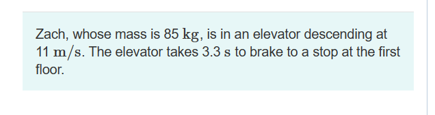 Zach, whose mass is 85 kg, is in an elevator descending at
11 m/s. The elevator takes 3.3 s to brake to a stop at the first
floor.