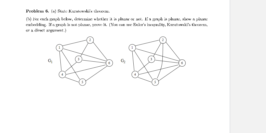 Problem 6. (a) Stalo Kuratowski's theorem.
(b) For each graph below, determine whether it is planar or not. If a graph is planar, show a planar
embedding. If a graph is not planar, prove it. (You can use Euler's inequality, Kuratowski's theorem,
or a direct argument.)
G₁