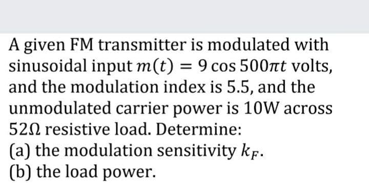 A given FM transmitter is modulated with
sinusoidal input m(t) = 9 cos 500nt volts,
and the modulation index is 5.5, and the
unmodulated carrier power is 10W across
520 resistive load. Determine:
(a) the modulation sensitivity kf.
(b) the load power.
