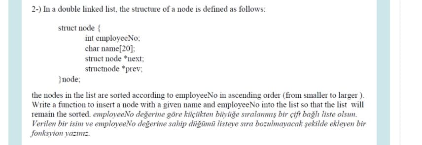 2-) In a double linked list, the structure of a node is defined as follows:
struct node {
int employeeNo;
char name[20]:
struct node *next;
structnode *prev;
}node;
the nodes in the list are sorted according to employeeNo in ascending order (from smaller to larger ).
Write a function to insert a node with a given name and employeeNo into the list so that the list will
remain the sorted. employeeNo değerine göre kiüçüikten büyüğe sıralanmış bir çift bağlı liste olsun.
Verilen bir isim ve employeeNo değerine sahip düğümü listeye sıra bozulmayacak şekilde ekleyen bir
fonksyion yazınız.
