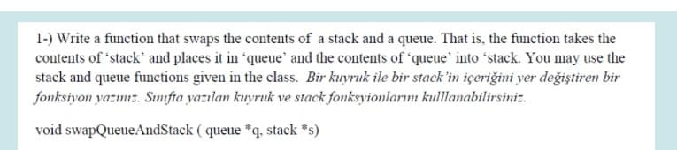 1-) Write a function that swaps the contents of a stack and a queue. That is, the function takes the
contents of 'stack' and places it in "queue' and the contents of "queue' into 'stack. You may use the
stack and queue functions given in the class. Bir kuyruk ile bir stack'in içeriğini yer değiştiren bir
fonksiyon yazınız. Sınmfta yazılan kuyruk ve stack fonksyionlarını kullanabilirsiniz.
void swapQueueAndStack ( queue *q, stack *s)
