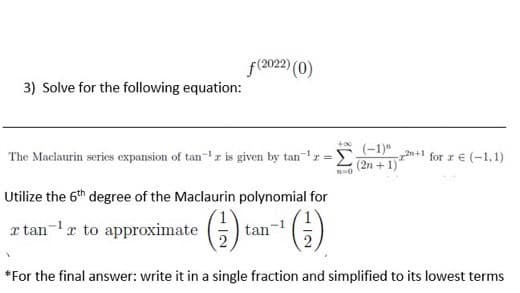 f(2022) (0)
3) Solve for the following equation:
(-1)"
The Maclaurin series expansion of tan-r is given by tanr =E2+1
n+l for z € (-1,1)
Utilize the 6th degree of the Maclaurin polynomial for
x tan-1r to approximate ()
tan
*For the final answer: write it in a single fraction and simplified to its lowest terms
