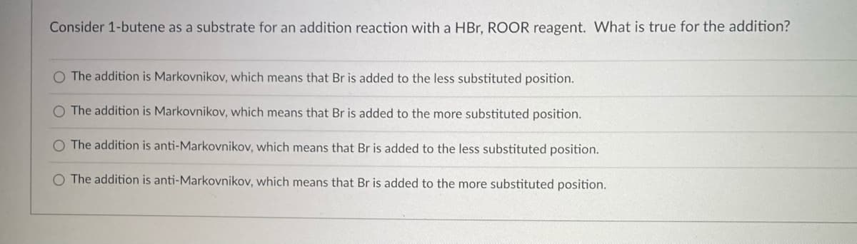 Consider 1-butene as a substrate for an addition reaction with a HBr, ROOR reagent. What is true for the addition?
O The addition is Markovnikov, which means that Br is added to the less substituted position.
O The addition is Markovnikov, which means that Br is added to the more substituted position.
O The addition is anti-Markovnikov, which means that Br is added to the less substituted position.
O The addition is anti-Markovnikov, which means that Br is added to the more substituted position.