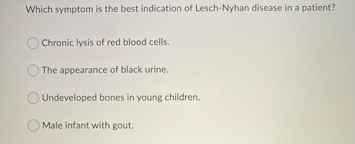 Which symptom is the best indication of Lesch-Nyhan disease in a patient?
O Chronic lysis of red blood cells.
The appearance of black urine.
O Undeveloped bones in young children.
Male infant with gout.