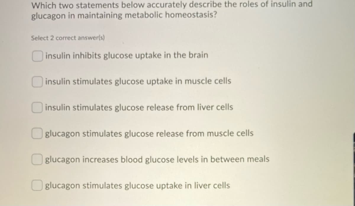 Which two statements below accurately describe the roles of insulin and
glucagon in maintaining metabolic homeostasis?
Select 2 correct answer(s)
insulin inhibits glucose uptake in the brain
insulin stimulates glucose uptake in muscle cells
insulin stimulates glucose release from liver cells
Oglucagon stimulates glucose release from muscle cells
glucagon increases blood glucose levels in between meals
glucagon stimulates glucose uptake in liver cells