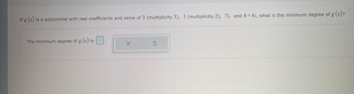 If g (x) is a polynomial with real coefficients and zeros of 3 (multiplicity 3), 1 (multiplicity 2), 71, and 4+4i, what is the minimum degree of g (x)?
The minimum degree of g (x) is.
X